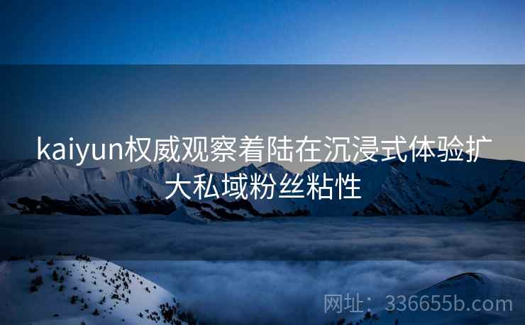 kaiyun权威观察着陆在沉浸式体验扩大私域粉丝粘性