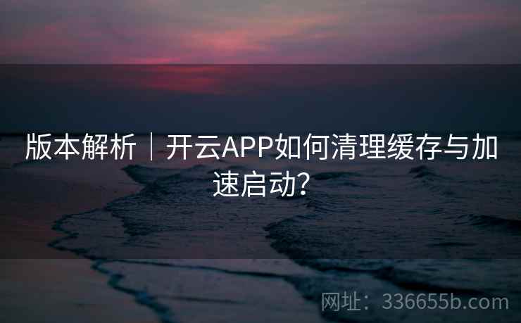 版本解析｜开云APP如何清理缓存与加速启动？