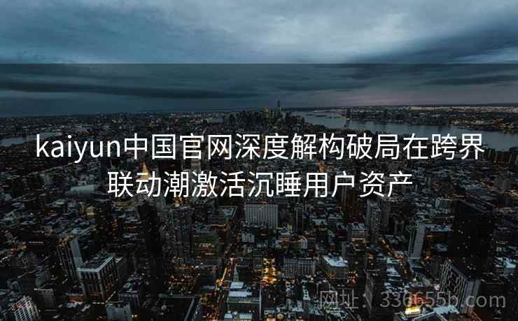 kaiyun中国官网深度解构破局在跨界联动潮激活沉睡用户资产