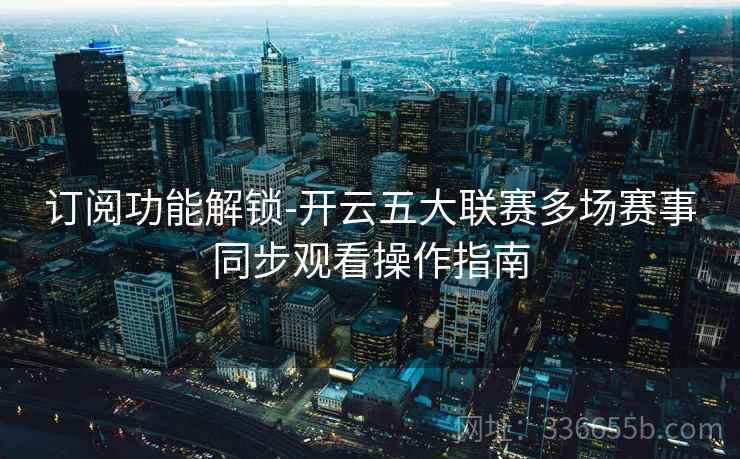 订阅功能解锁-开云五大联赛多场赛事同步观看操作指南