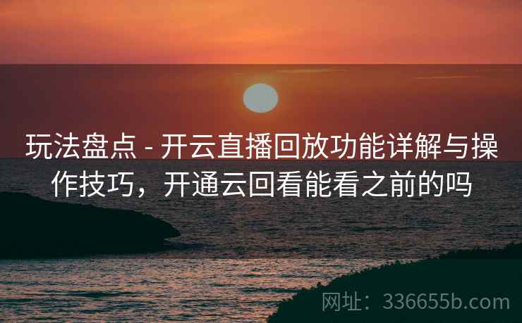 玩法盘点 - 开云直播回放功能详解与操作技巧，开通云回看能看之前的吗