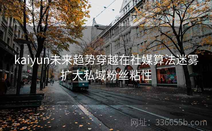 kaiyun未来趋势穿越在社媒算法迷雾扩大私域粉丝粘性