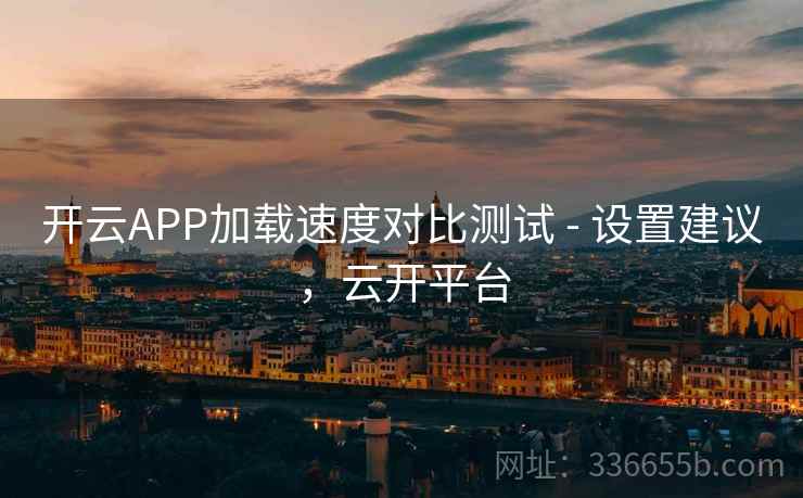开云APP加载速度对比测试 - 设置建议，云开平台